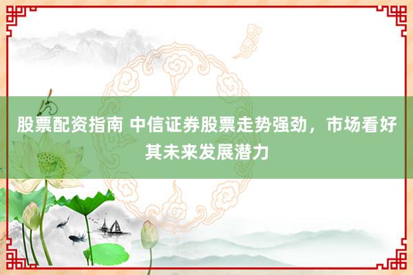 股票配资指南 中信证券股票走势强劲，市场看好其未来发展潜力