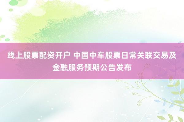 线上股票配资开户 中国中车股票日常关联交易及金融服务预期公告发布