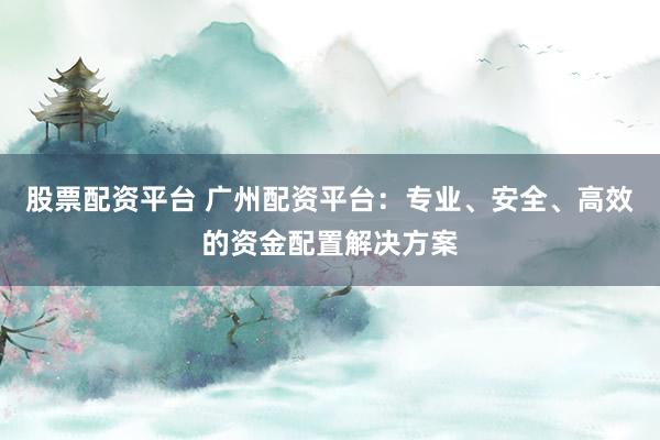 股票配资平台 广州配资平台：专业、安全、高效的资金配置解决方案