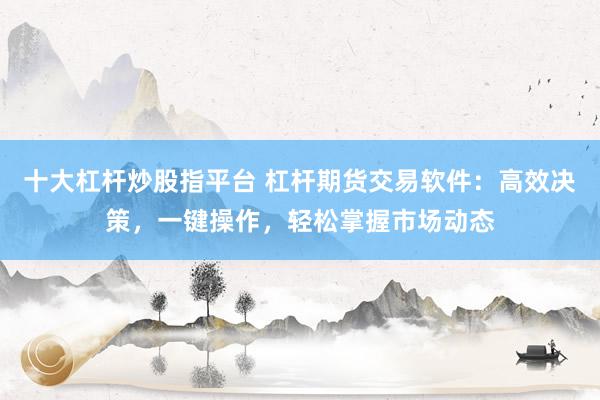 十大杠杆炒股指平台 杠杆期货交易软件：高效决策，一键操作，轻松掌握市场动态