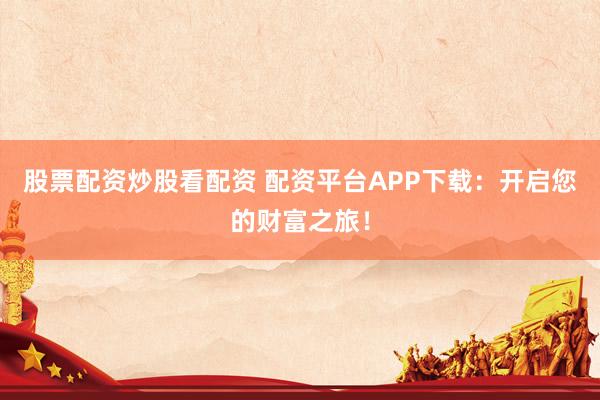 股票配资炒股看配资 配资平台APP下载：开启您的财富之旅！