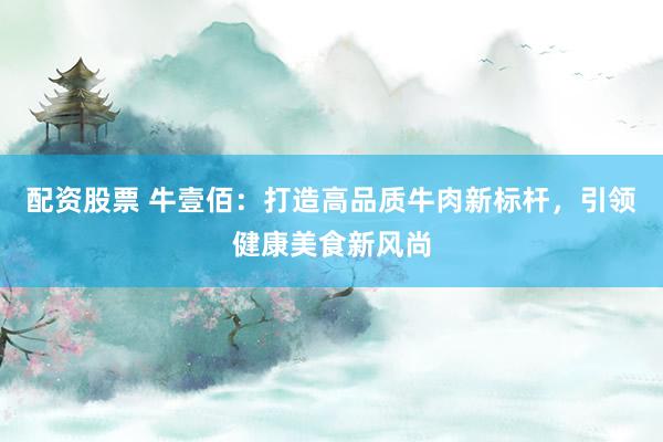 配资股票 牛壹佰：打造高品质牛肉新标杆，引领健康美食新风尚