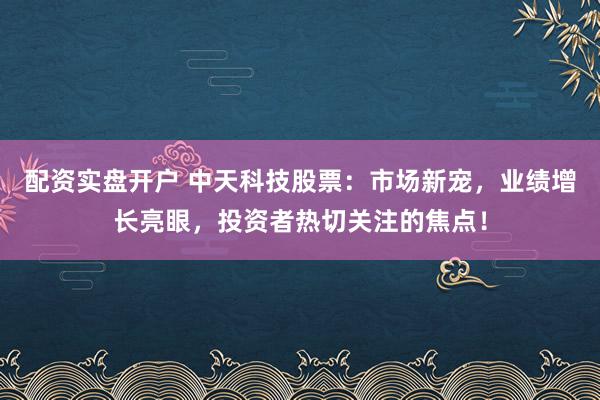 配资实盘开户 中天科技股票：市场新宠，业绩增长亮眼，投资者热切关注的焦点！