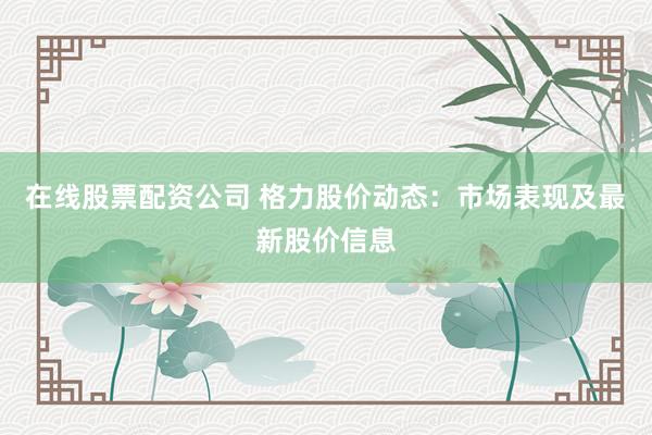 在线股票配资公司 格力股价动态：市场表现及最新股价信息