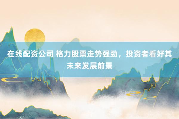 在线配资公司 格力股票走势强劲，投资者看好其未来发展前景
