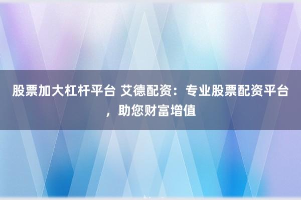 股票加大杠杆平台 艾德配资：专业股票配资平台，助您财富增值