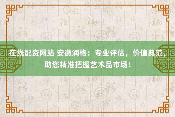 在线配资网站 安徽润格：专业评估，价值典范，助您精准把握艺术品市场！