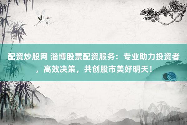 配资炒股网 淄博股票配资服务：专业助力投资者，高效决策，共创股市美好明天！