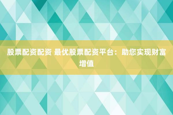 股票配资配资 最优股票配资平台：助您实现财富增值