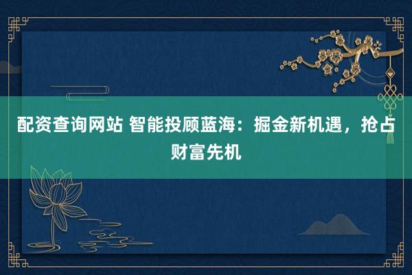 配资查询网站 智能投顾蓝海：掘金新机遇，抢占财富先机