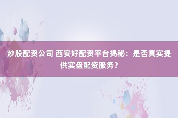 炒股配资公司 西安好配资平台揭秘：是否真实提供实盘配资服务？
