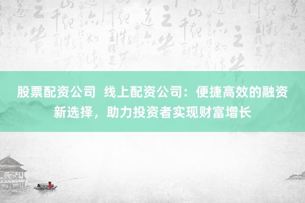 股票配资公司  线上配资公司：便捷高效的融资新选择，助力投资者实现财富增长