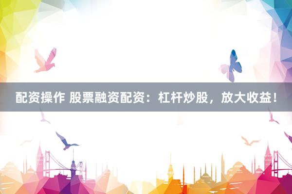 配资操作 股票融资配资：杠杆炒股，放大收益！
