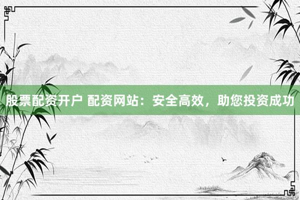 股票配资开户 配资网站：安全高效，助您投资成功
