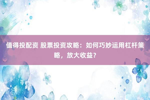 值得投配资 股票投资攻略：如何巧妙运用杠杆策略，放大收益？