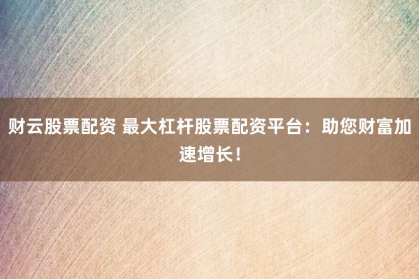 财云股票配资 最大杠杆股票配资平台：助您财富加速增长！