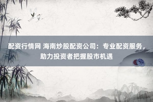 配资行情网 海南炒股配资公司：专业配资服务，助力投资者把握股市机遇