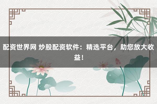 配资世界网 炒股配资软件：精选平台，助您放大收益！