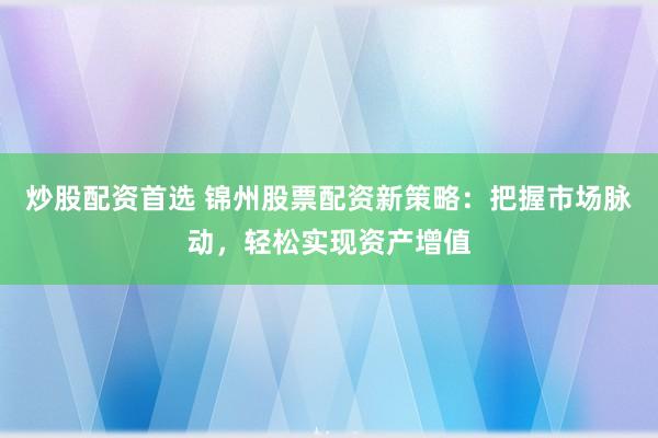 炒股配资首选 锦州股票配资新策略：把握市场脉动，轻松实现资产增值