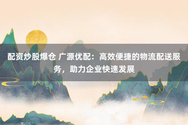 配资炒股爆仓 广源优配：高效便捷的物流配送服务，助力企业快速发展