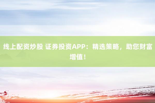 线上配资炒股 证券投资APP：精选策略，助您财富增值！