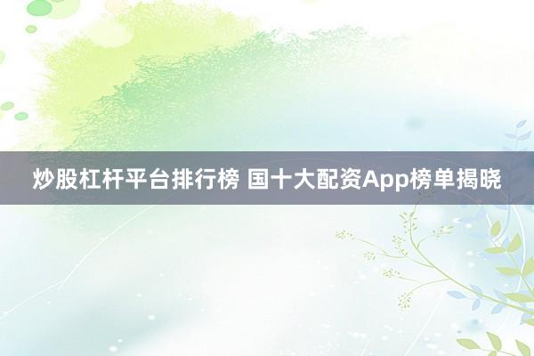 炒股杠杆平台排行榜 国十大配资App榜单揭晓