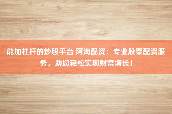 能加杠杆的炒股平台 阿海配资：专业股票配资服务，助您轻松实现财富增长！