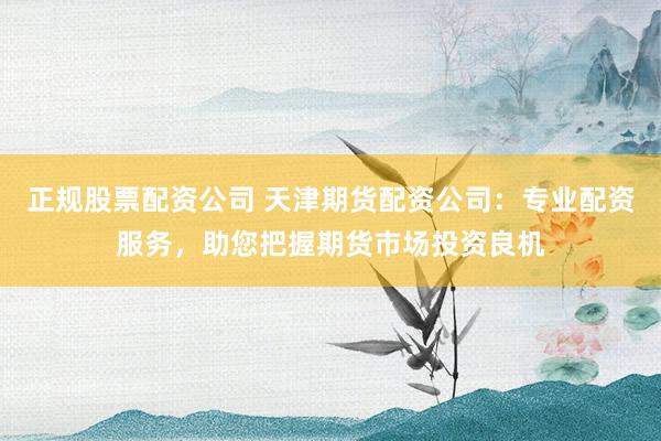 正规股票配资公司 天津期货配资公司：专业配资服务，助您把握期货市场投资良机