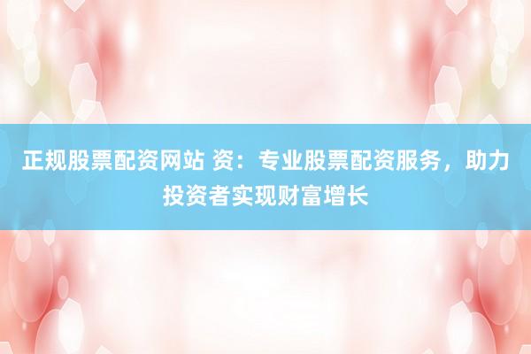 正规股票配资网站 资：专业股票配资服务，助力投资者实现财富增长