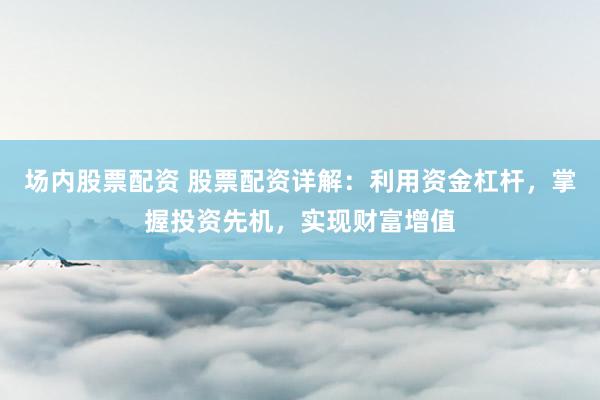 场内股票配资 股票配资详解：利用资金杠杆，掌握投资先机，实现财富增值