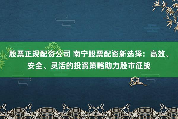 股票正规配资公司 南宁股票配资新选择：高效、安全、灵活的投资策略助力股市征战