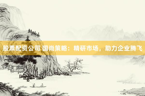 股票配资公司 国尚策略：精研市场，助力企业腾飞