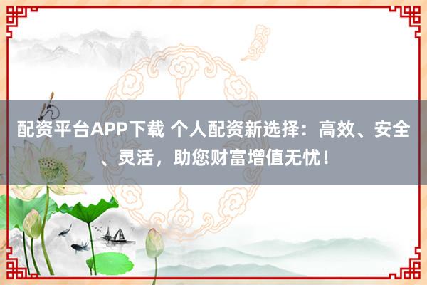 配资平台APP下载 个人配资新选择：高效、安全、灵活，助您财富增值无忧！