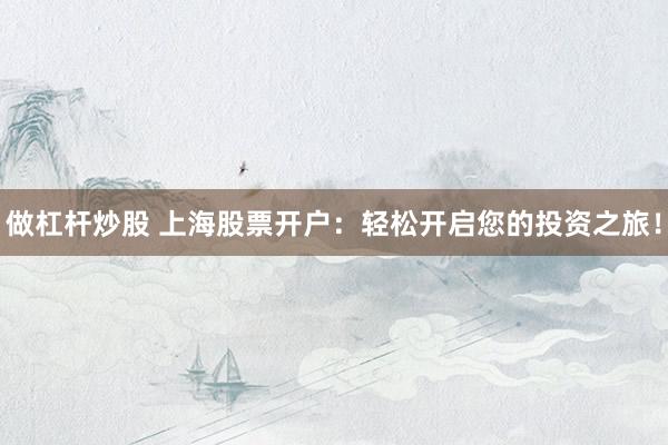 做杠杆炒股 上海股票开户：轻松开启您的投资之旅！