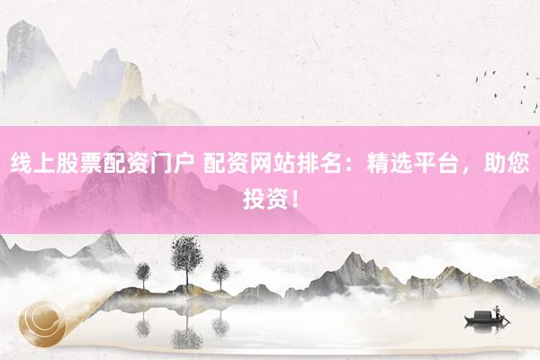 线上股票配资门户 配资网站排名：精选平台，助您投资！