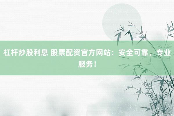 杠杆炒股利息 股票配资官方网站：安全可靠，专业服务！
