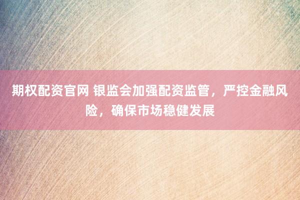 期权配资官网 银监会加强配资监管，严控金融风险，确保市场稳健发展
