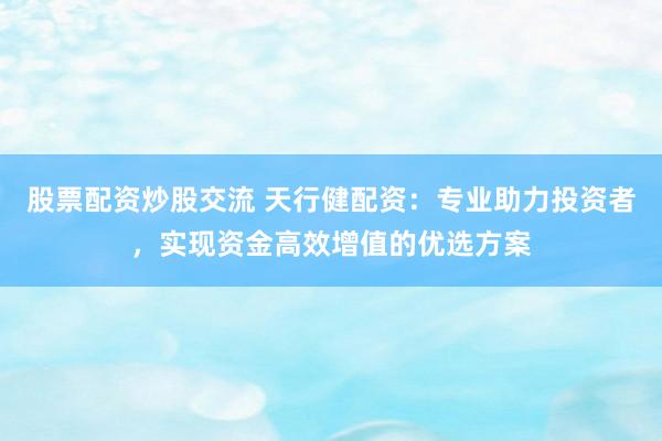 股票配资炒股交流 天行健配资：专业助力投资者，实现资金高效增值的优选方案