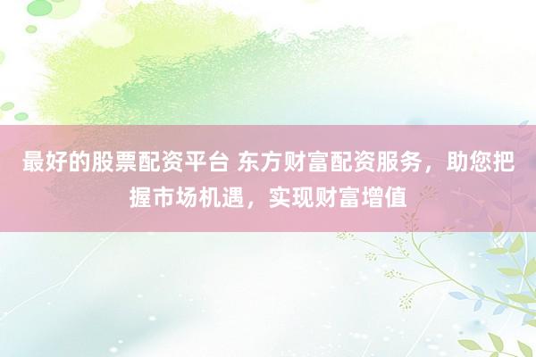 最好的股票配资平台 东方财富配资服务，助您把握市场机遇，实现财富增值